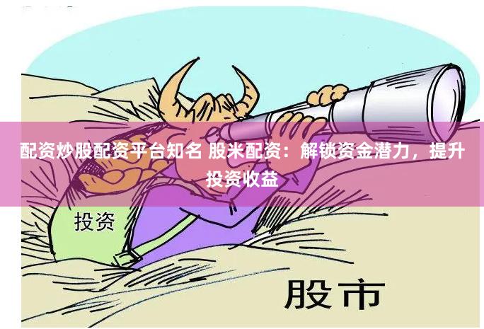 配资炒股配资平台知名 股米配资：解锁资金潜力，提升投资收益