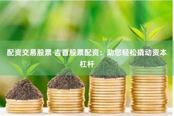 配资交易股票 吉首股票配资：助您轻松撬动资本杠杆