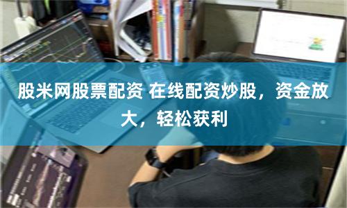 股米网股票配资 在线配资炒股，资金放大，轻松获利