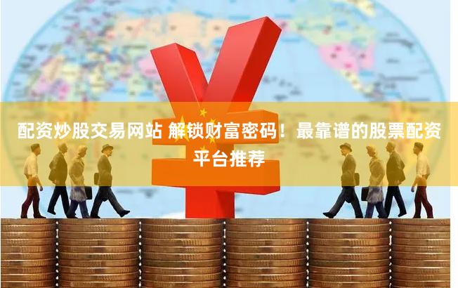 配资炒股交易网站 解锁财富密码！最靠谱的股票配资平台推荐