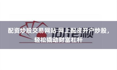 配资炒股交易网站 网上配资开户炒股，轻松撬动财富杠杆