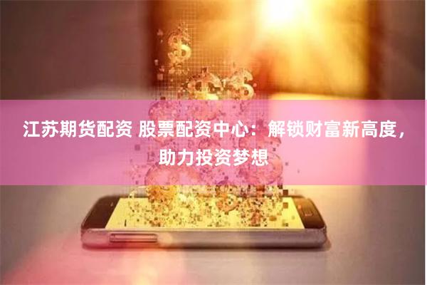 江苏期货配资 股票配资中心：解锁财富新高度，助力投资梦想