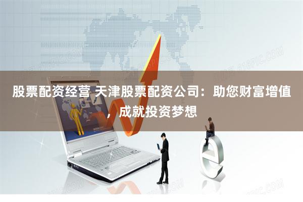 股票配资经营 天津股票配资公司：助您财富增值，成就投资梦想