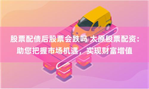 股票配债后股票会跌吗 太原股票配资：助您把握市场机遇，实现财富增值