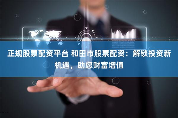 正规股票配资平台 和田市股票配资：解锁投资新机遇，助您财富增值