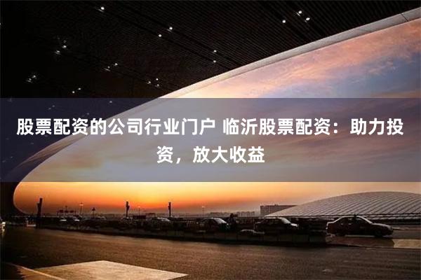 股票配资的公司行业门户 临沂股票配资：助力投资，放大收益