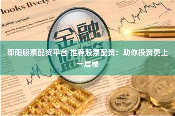 邵阳股票配资平台 推荐股票配资：助你投资更上一层楼