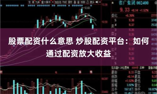 股票配资什么意思 炒股配资平台：如何通过配资放大收益