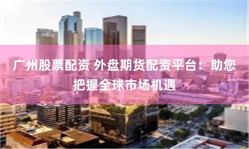 广州股票配资 外盘期货配资平台：助您把握全球市场机遇