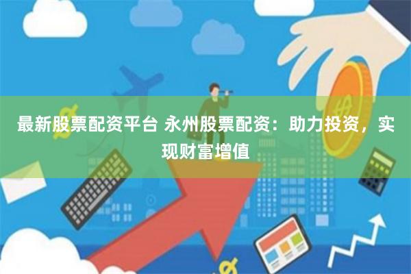 最新股票配资平台 永州股票配资：助力投资，实现财富增值
