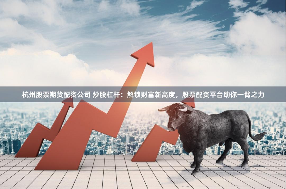 杭州股票期货配资公司 炒股杠杆：解锁财富新高度，股票配资平台助你一臂之力