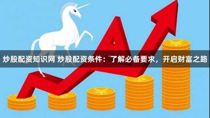 炒股配资知识网 炒股配资条件：了解必备要求，开启财富之路