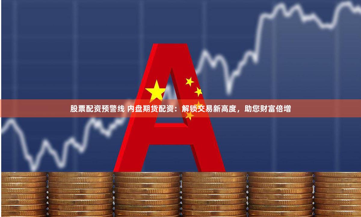 股票配资预警线 内盘期货配资：解锁交易新高度，助您财富倍增