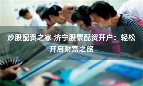 炒股配资之家 济宁股票配资开户：轻松开启财富之旅