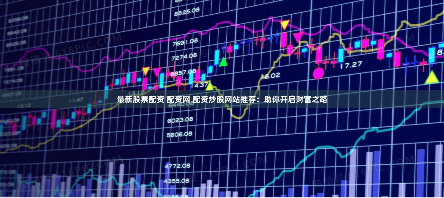 最新股票配资 配资网 配资炒股网站推荐：助你开启财富之路