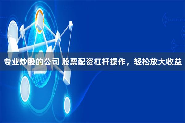 专业炒股的公司 股票配资杠杆操作，轻松放大收益