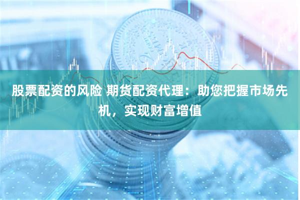 股票配资的风险 期货配资代理：助您把握市场先机，实现财富增值