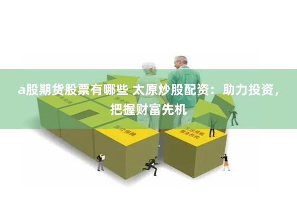 a股期货股票有哪些 太原炒股配资：助力投资，把握财富先机