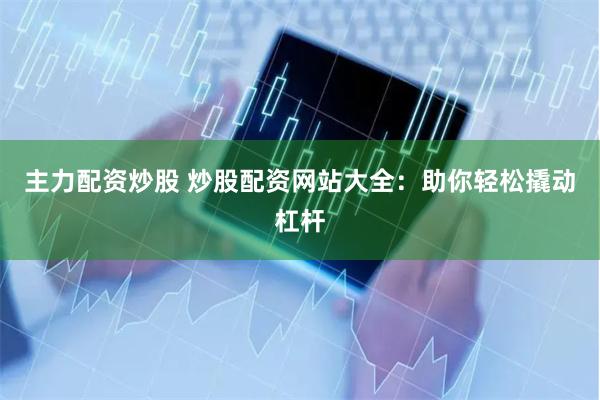 主力配资炒股 炒股配资网站大全：助你轻松撬动杠杆
