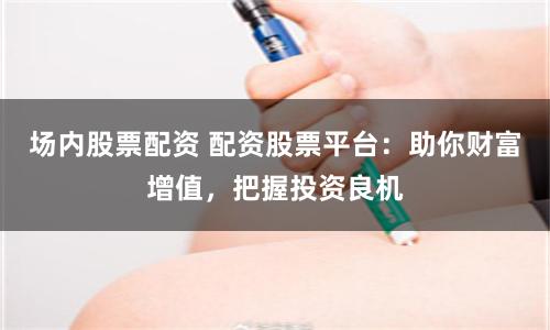 场内股票配资 配资股票平台：助你财富增值，把握投资良机