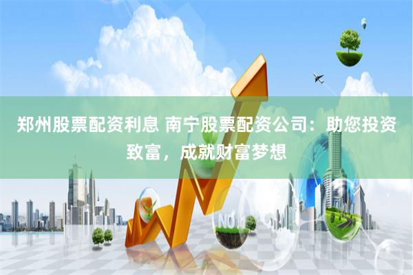 郑州股票配资利息 南宁股票配资公司：助您投资致富，成就财富梦想
