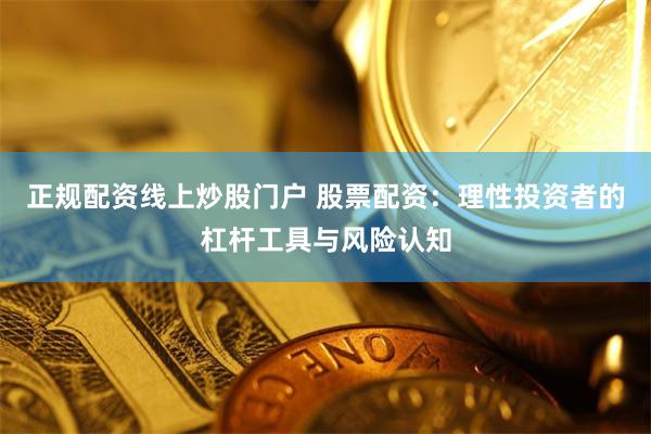 正规配资线上炒股门户 股票配资：理性投资者的杠杆工具与风险认知
