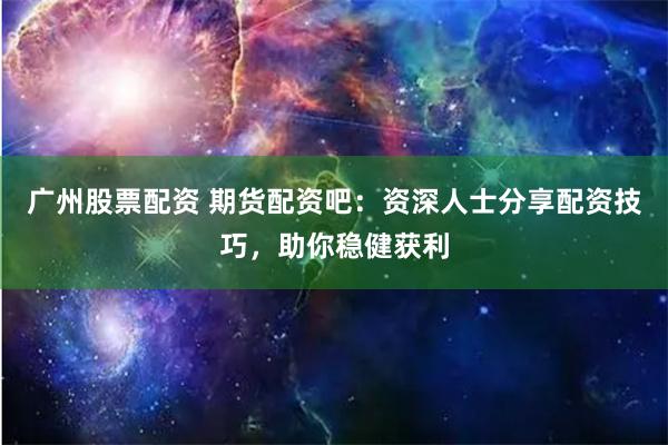 广州股票配资 期货配资吧：资深人士分享配资技巧，助你稳健获利