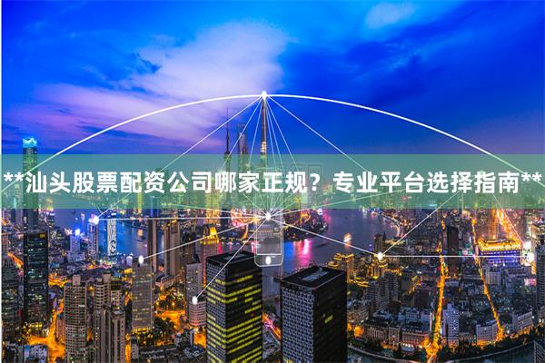 **汕头股票配资公司哪家正规？专业平台选择指南**